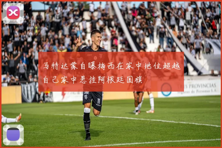 马特达蒙自曝梅西在家中地位超越自己家中悬挂阿根廷国旗