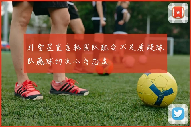 朴智星直言韩国队配合不足质疑球队赢球的决心与态度