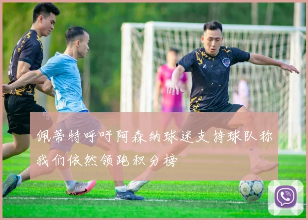 佩蒂特呼吁阿森纳球迷支持球队称我们依然领跑积分榜