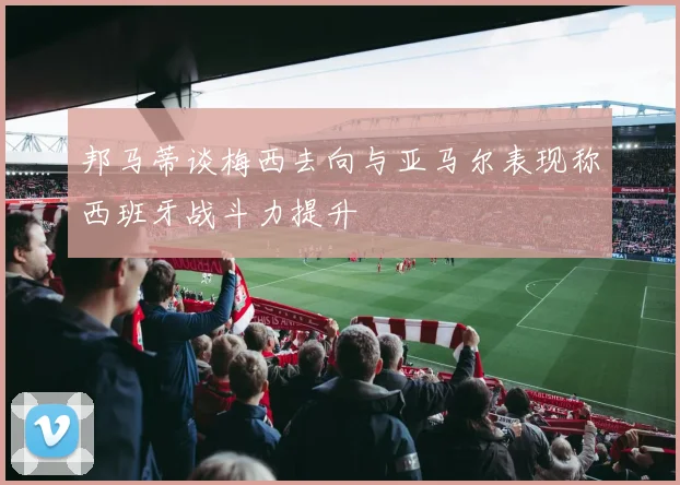 邦马蒂谈梅西去向与亚马尔表现称西班牙战斗力提升