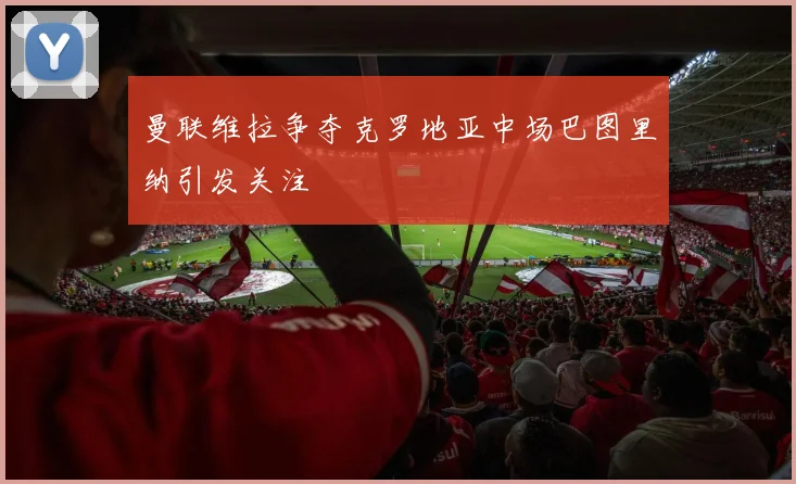 曼联维拉争夺克罗地亚中场巴图里纳引发关注