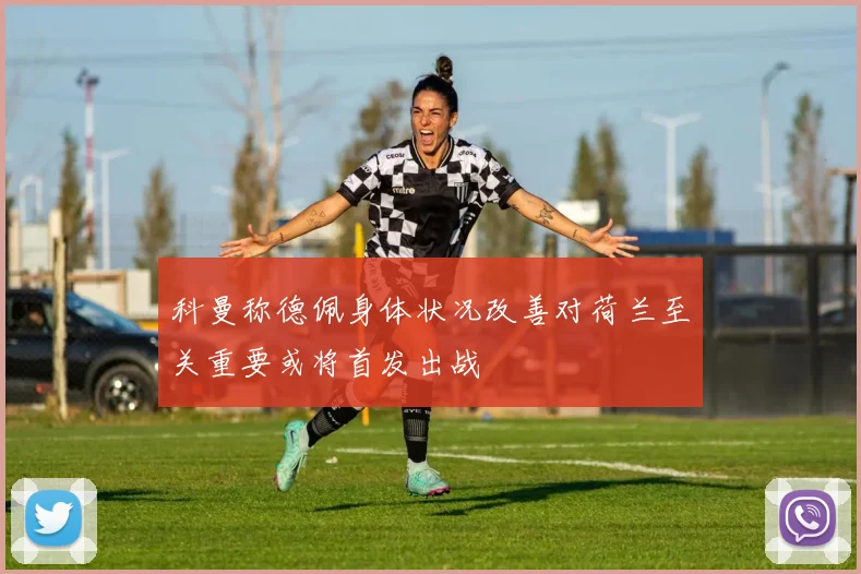 科曼称德佩身体状况改善对荷兰至关重要或将首发出战