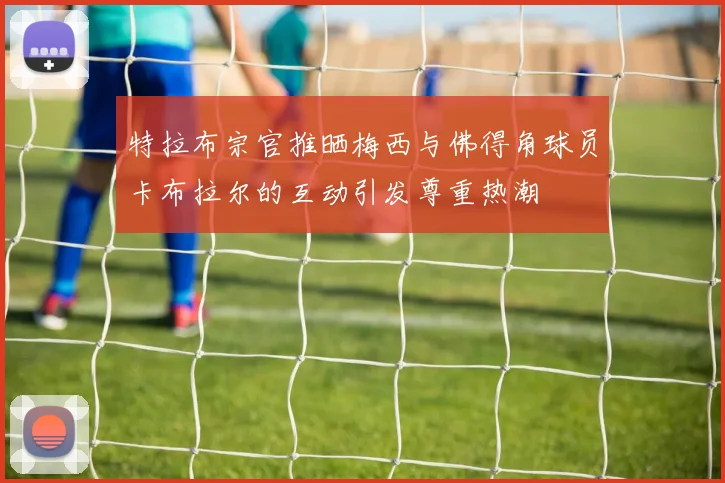 特拉布宗官推晒梅西与佛得角球员卡布拉尔的互动引发尊重热潮