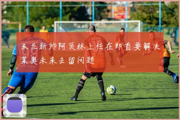 米兰新帅阿莫林上任在即首要解决莱奥未来去留问题