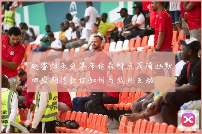 赵睿归来分享布伦森特点周琦幽默回应期待教你如何与裁判互动