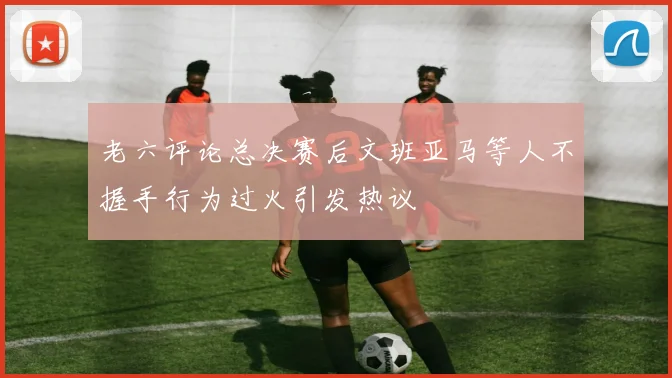 老六评论总决赛后文班亚马等人不握手行为过火引发热议