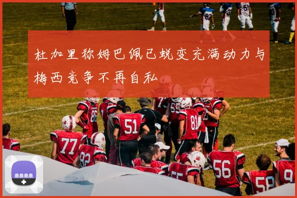 杜加里称姆巴佩已蜕变充满动力与梅西竞争不再自私