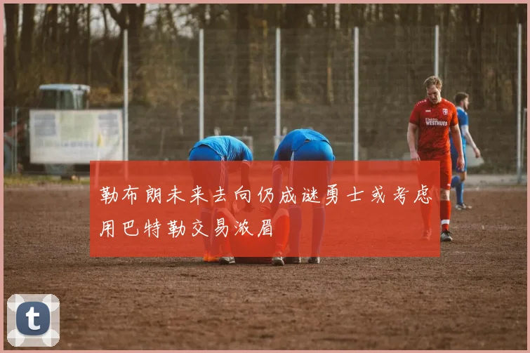 勒布朗未来去向仍成谜勇士或考虑用巴特勒交易浓眉