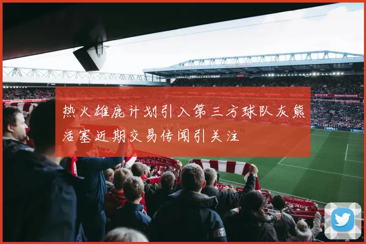热火雄鹿计划引入第三方球队灰熊活塞近期交易传闻引关注