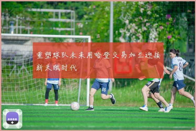 重塑球队未来用哈登交易加兰迎接新天赋时代