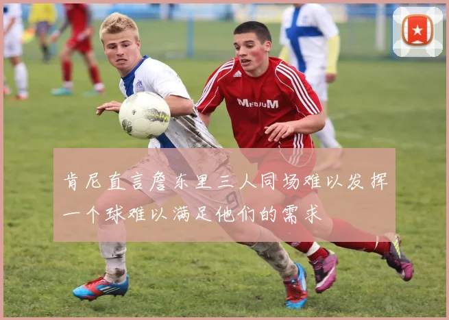 肯尼直言詹东里三人同场难以发挥一个球难以满足他们的需求