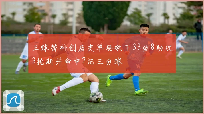 三球替补创历史单场砍下33分8助攻3抢断并命中7记三分球