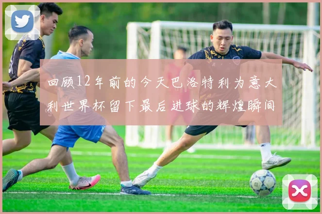 回顾12年前的今天巴洛特利为意大利世界杯留下最后进球的辉煌瞬间