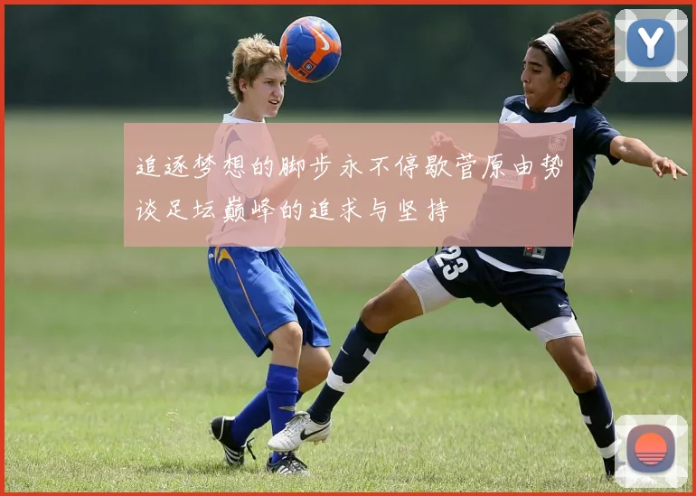 追逐梦想的脚步永不停歇菅原由势谈足坛巅峰的追求与坚持