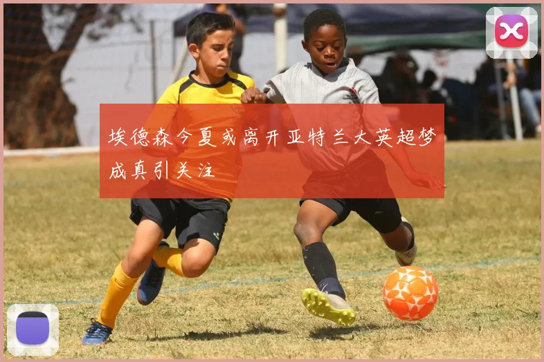 埃德森今夏或离开亚特兰大英超梦成真引关注