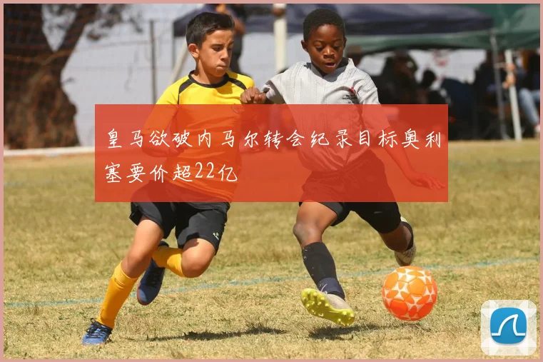 皇马欲破内马尔转会纪录目标奥利塞要价超22亿