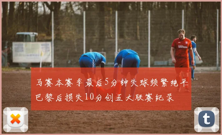 马赛本赛季最后5分钟失球频繁绝平巴黎后损失10分创五大联赛纪录