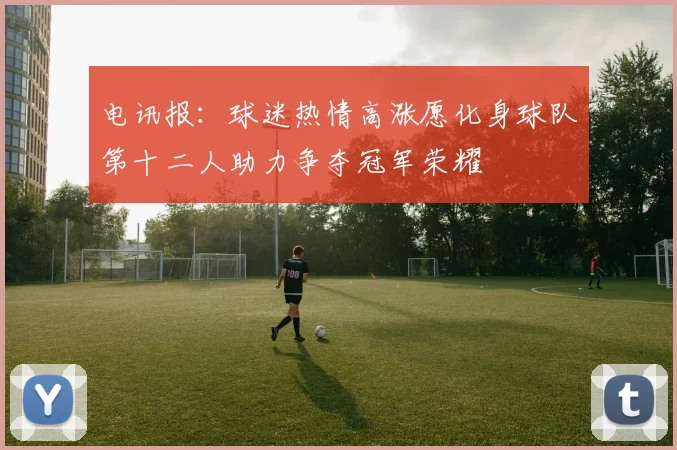 电讯报：球迷热情高涨愿化身球队第十二人助力争夺冠军荣耀
