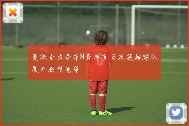 曼联全力争夺M费与皇马及英超球队展开激烈竞争