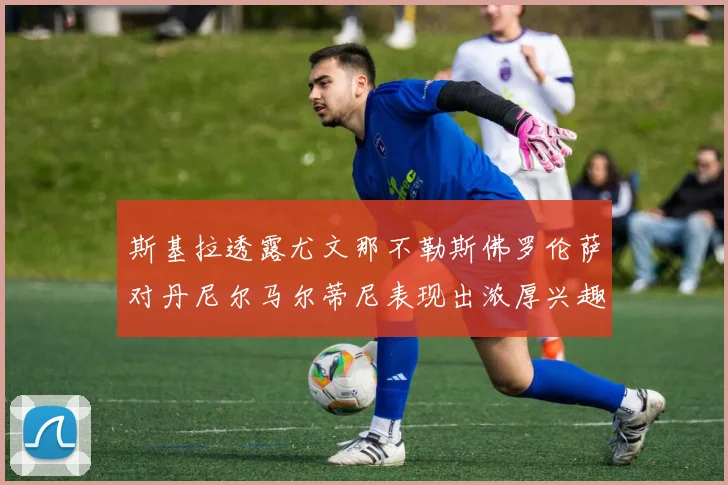 斯基拉透露尤文那不勒斯佛罗伦萨对丹尼尔马尔蒂尼表现出浓厚兴趣
