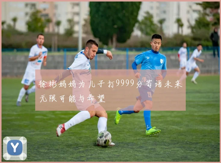 徐彬妈妈为儿子打9999分寄语未来无限可能与希望