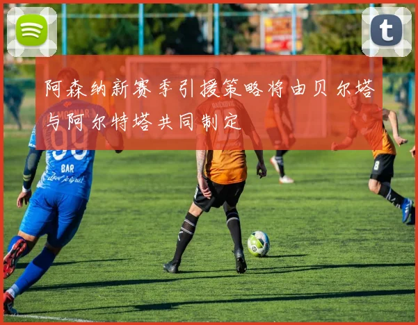 阿森纳新赛季引援策略将由贝尔塔与阿尔特塔共同制定