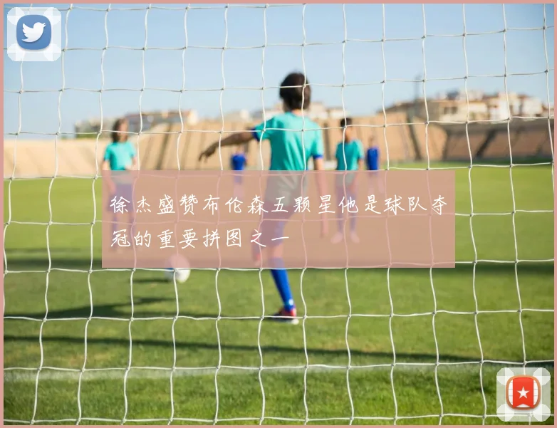 徐杰盛赞布伦森五颗星他是球队夺冠的重要拼图之一