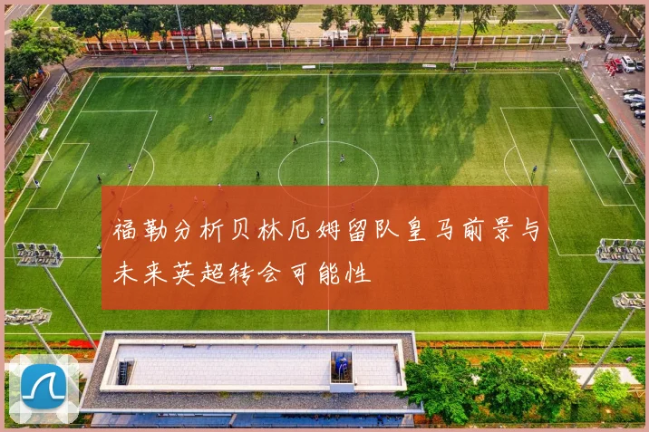 福勒分析贝林厄姆留队皇马前景与未来英超转会可能性