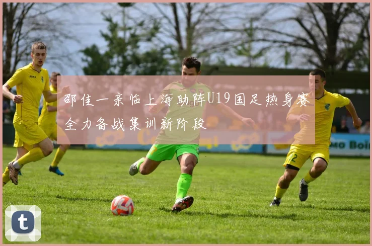 邵佳一亲临上海助阵U19国足热身赛全力备战集训新阶段