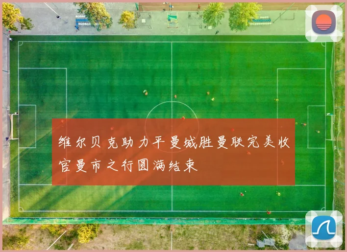 维尔贝克助力平曼城胜曼联完美收官曼市之行圆满结束
